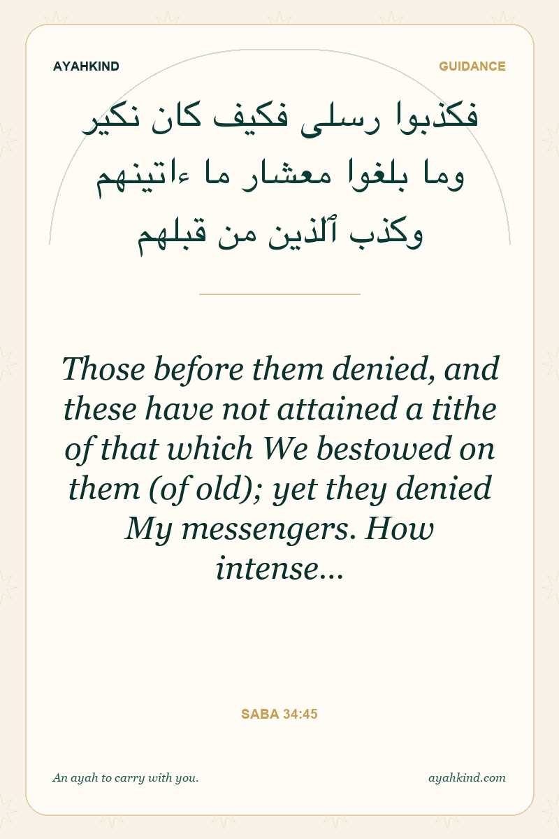 Those before them denied, and these have not attained a tithe of that which We bestowed on them (of old); yet they denied My messengers. How intense… — Saba 34:45