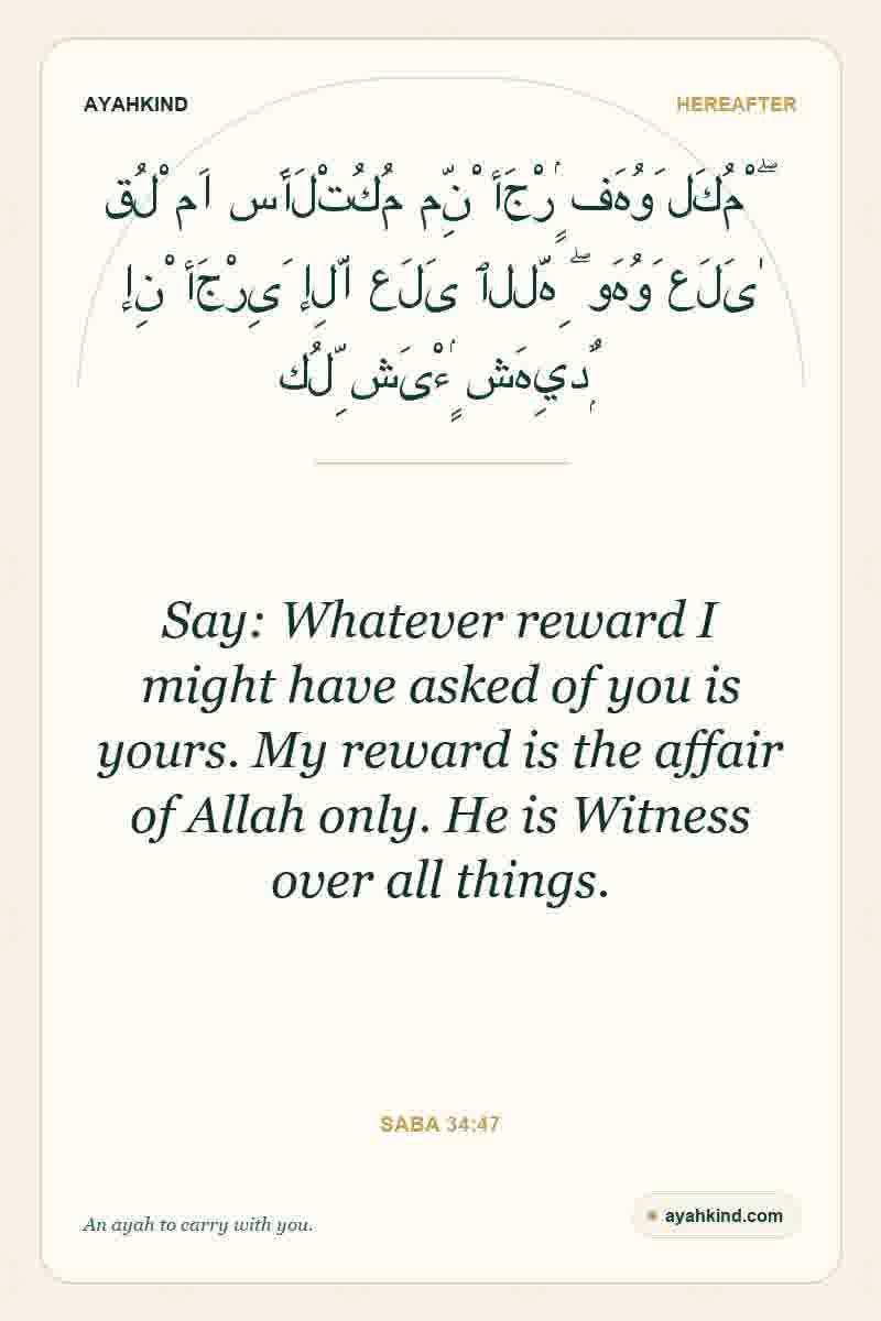 Say: Whatever reward I might have asked of you is yours. My reward is the affair of Allah only. He is Witness over all things. — Saba 34:47