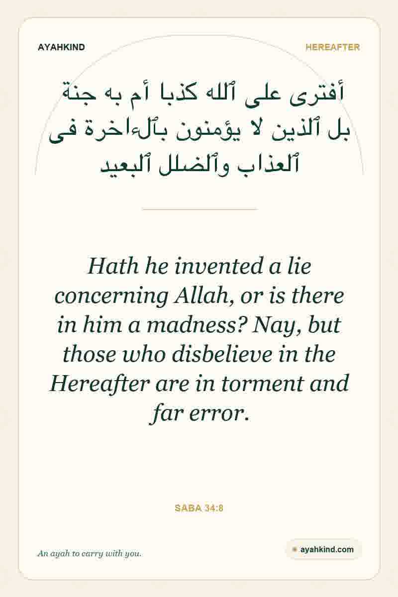 Hath he invented a lie concerning Allah, or is there in him a madness? Nay, but those who disbelieve in the Hereafter are in torment and far error. — Saba 34:8