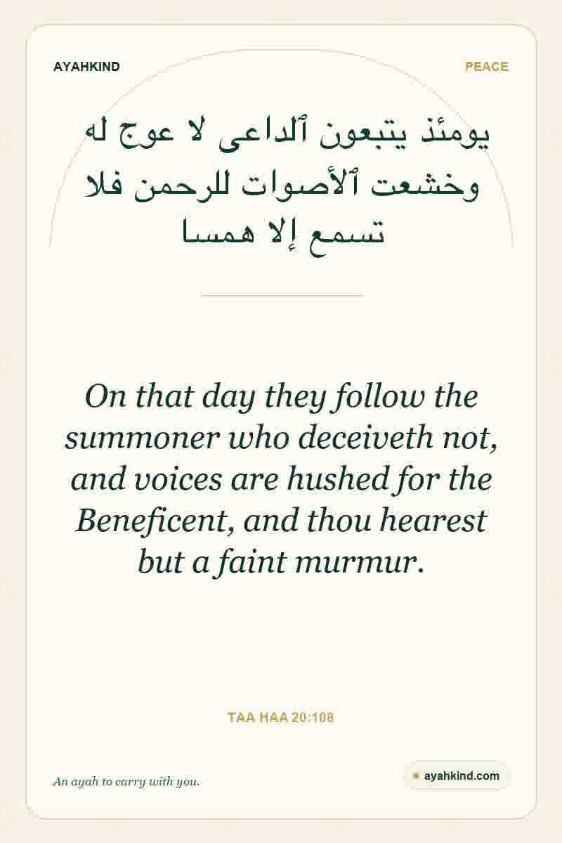 On that day they follow the summoner who deceiveth not, and voices are hushed for the Beneficent, and thou hearest but a faint murmur. — Taa Haa 20:108