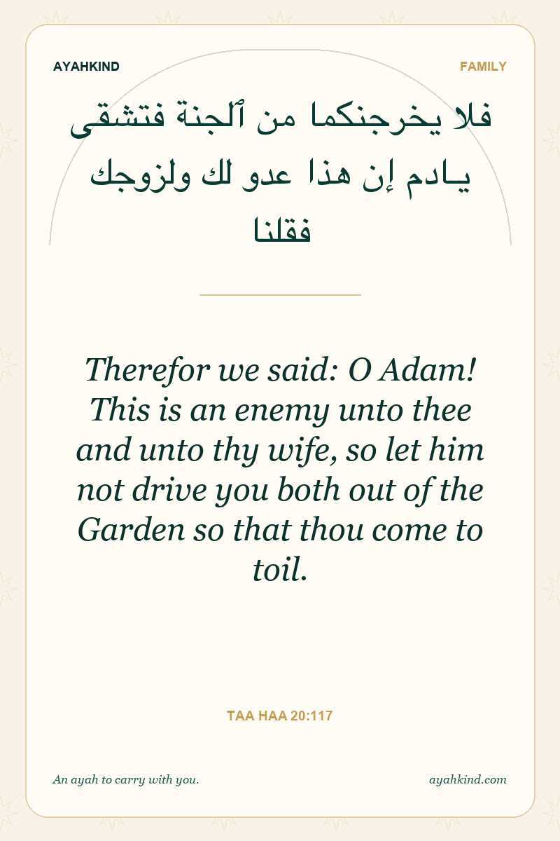 Therefor we said: O Adam! This is an enemy unto thee and unto thy wife, so let him not drive you both out of the Garden so that thou come to toil. — Taa Haa 20:117
