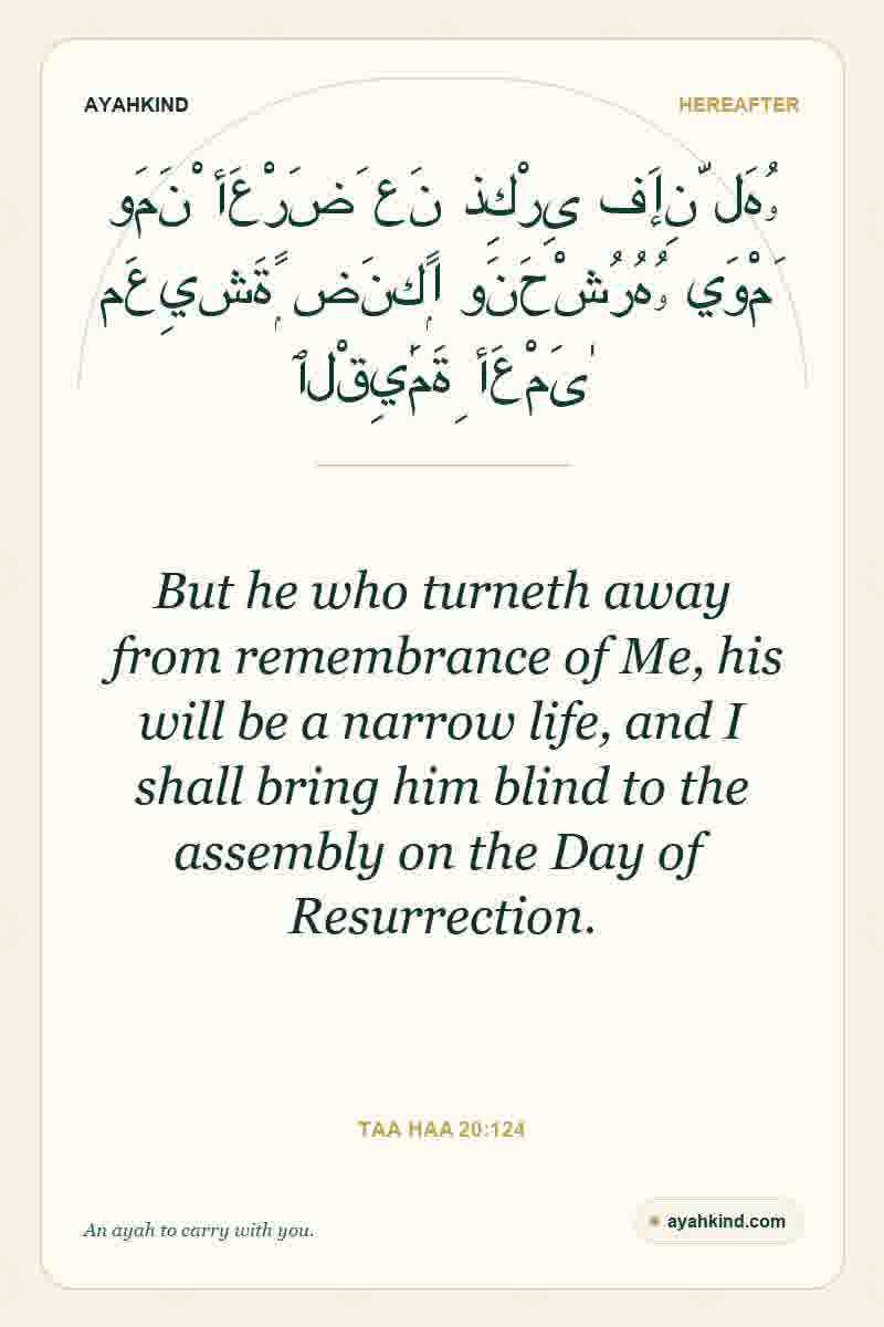 But he who turneth away from remembrance of Me, his will be a narrow life, and I shall bring him blind to the assembly on the Day of Resurrection. — Taa Haa 20:124