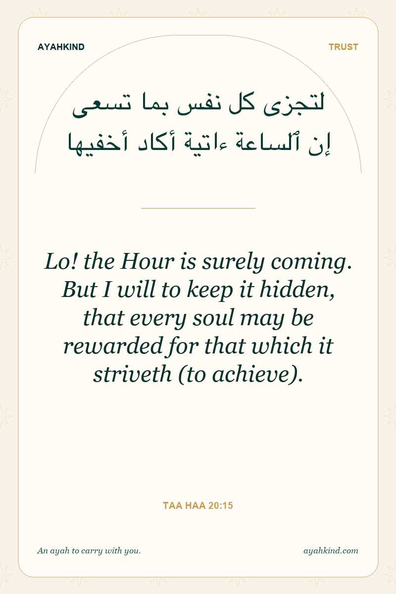 Lo! the Hour is surely coming. But I will to keep it hidden, that every soul may be rewarded for that which it striveth (to achieve). — Taa Haa 20:15