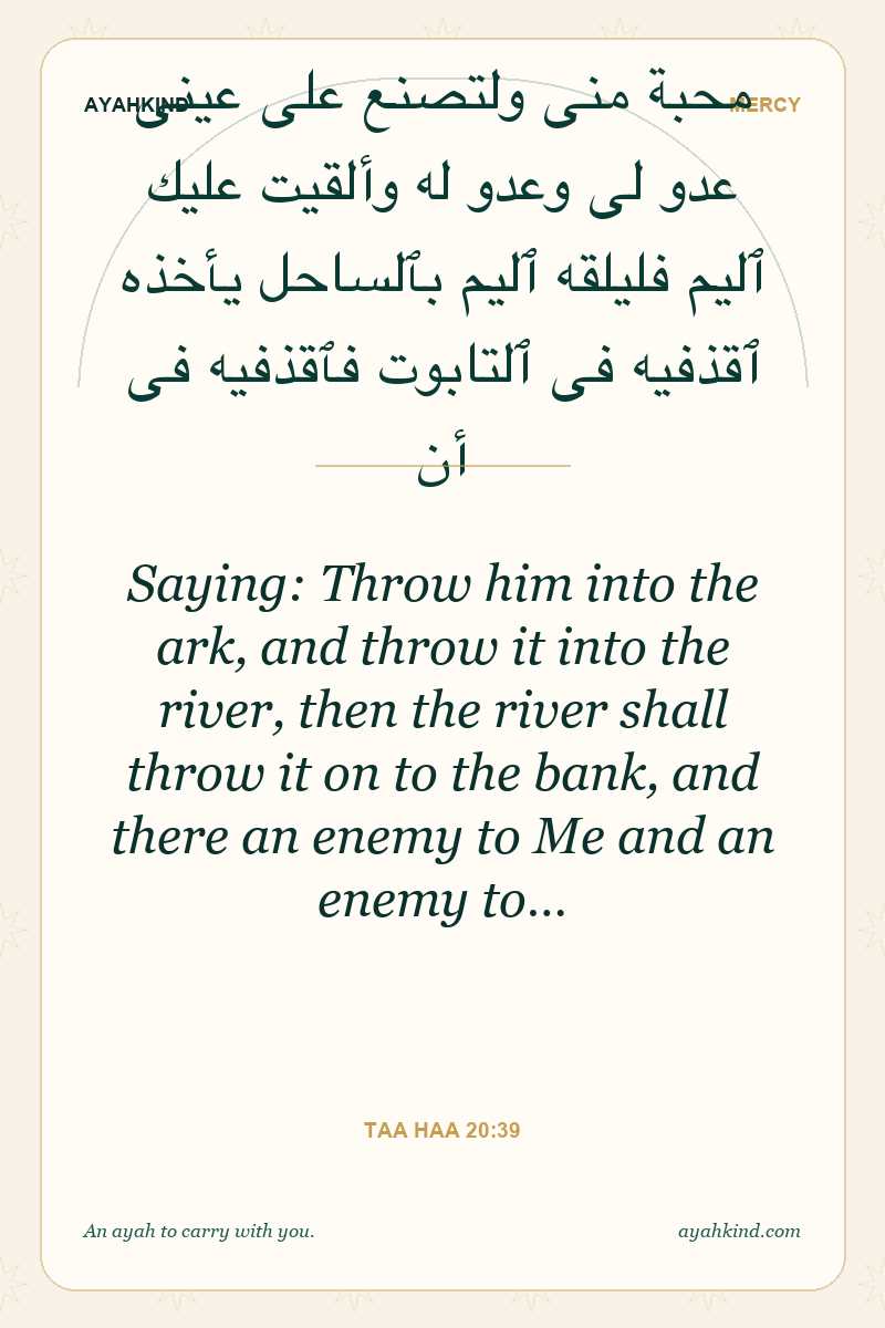 Saying: Throw him into the ark, and throw it into the river, then the river shall throw it on to the bank, and there an enemy to Me and an enemy to… — Taa Haa 20:39