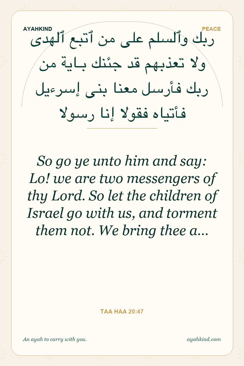 So go ye unto him and say: Lo! we are two messengers of thy Lord. So let the children of Israel go with us, and torment them not. We bring thee a… — Taa Haa 20:47