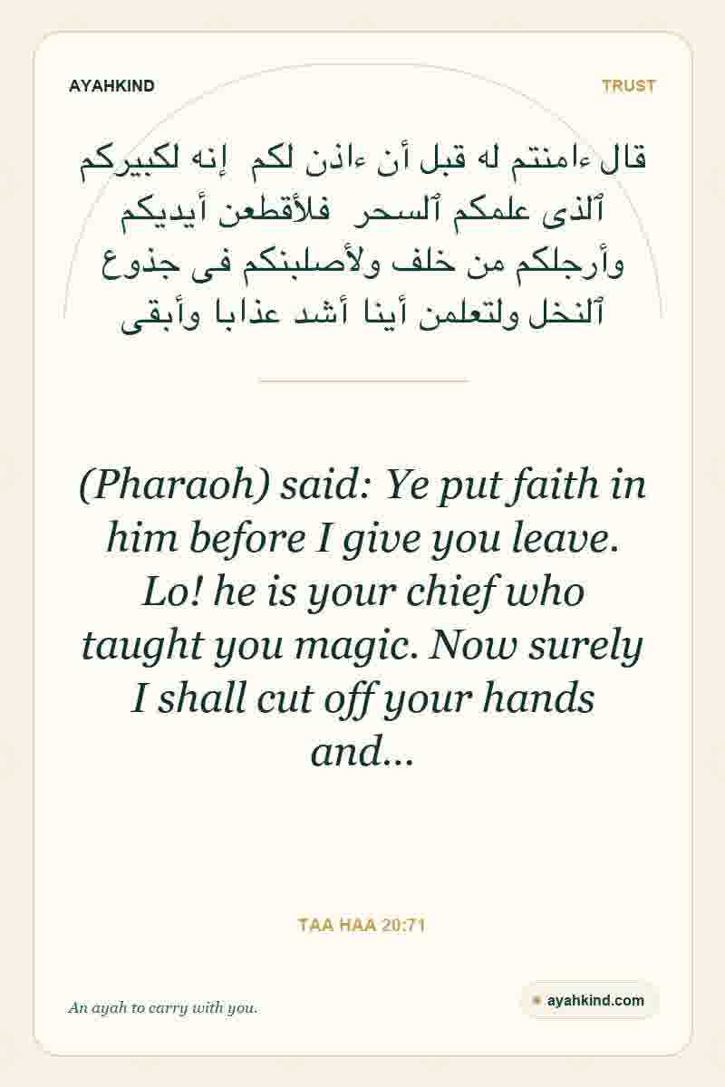 (Pharaoh) said: Ye put faith in him before I give you leave. Lo! he is your chief who taught you magic. Now surely I shall cut off your hands and… — Taa Haa 20:71