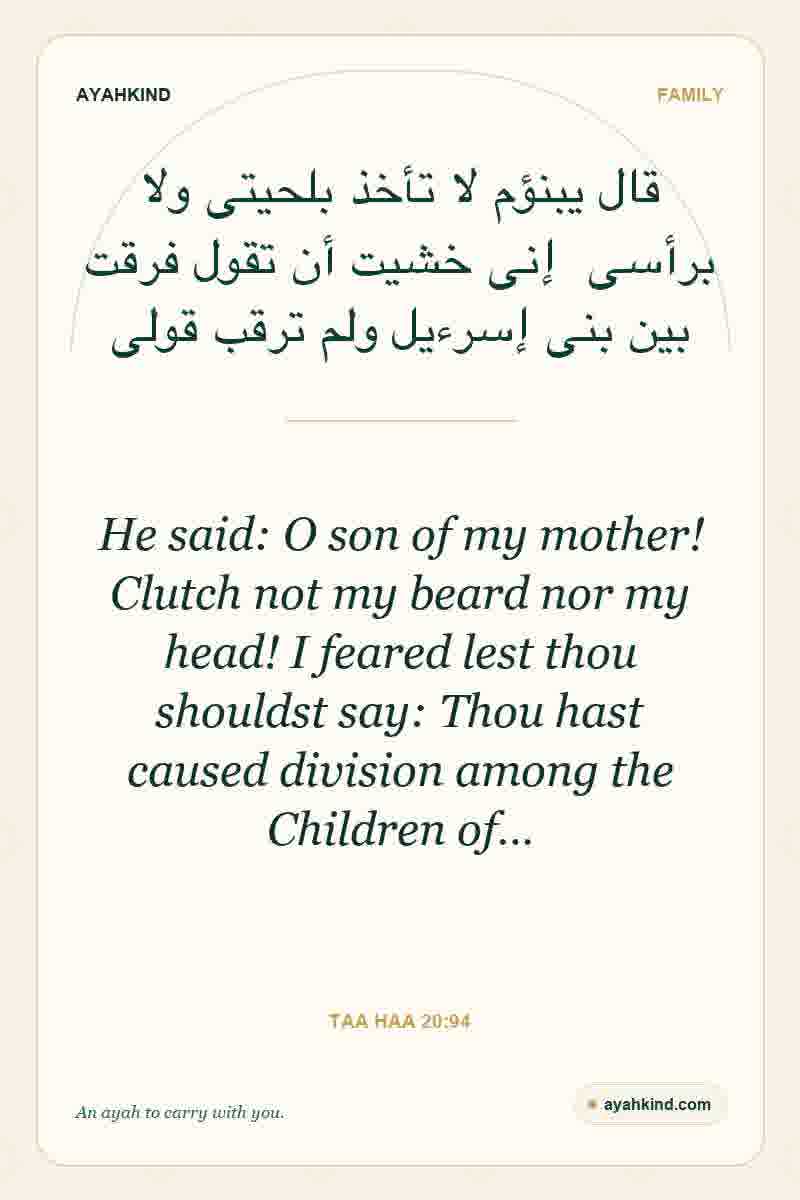 He said: O son of my mother! Clutch not my beard nor my head! I feared lest thou shouldst say: Thou hast caused division among the Children of… — Taa Haa 20:94