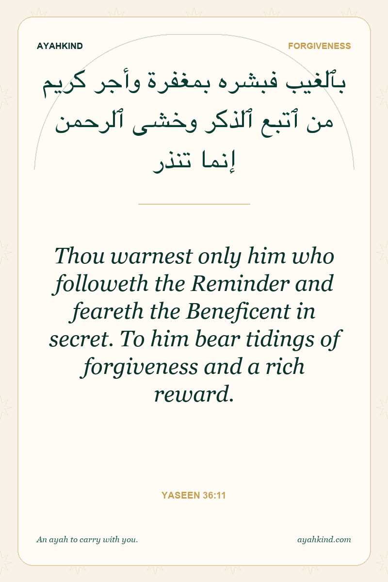Thou warnest only him who followeth the Reminder and feareth the Beneficent in secret. To him bear tidings of forgiveness and a rich reward. — Yaseen 36:11