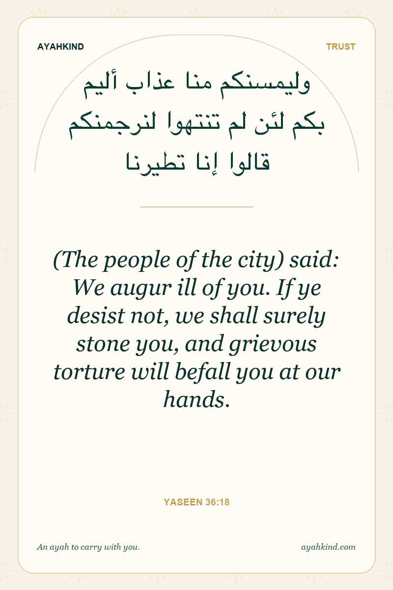 (The people of the city) said: We augur ill of you. If ye desist not, we shall surely stone you, and grievous torture will befall you at our hands. — Yaseen 36:18