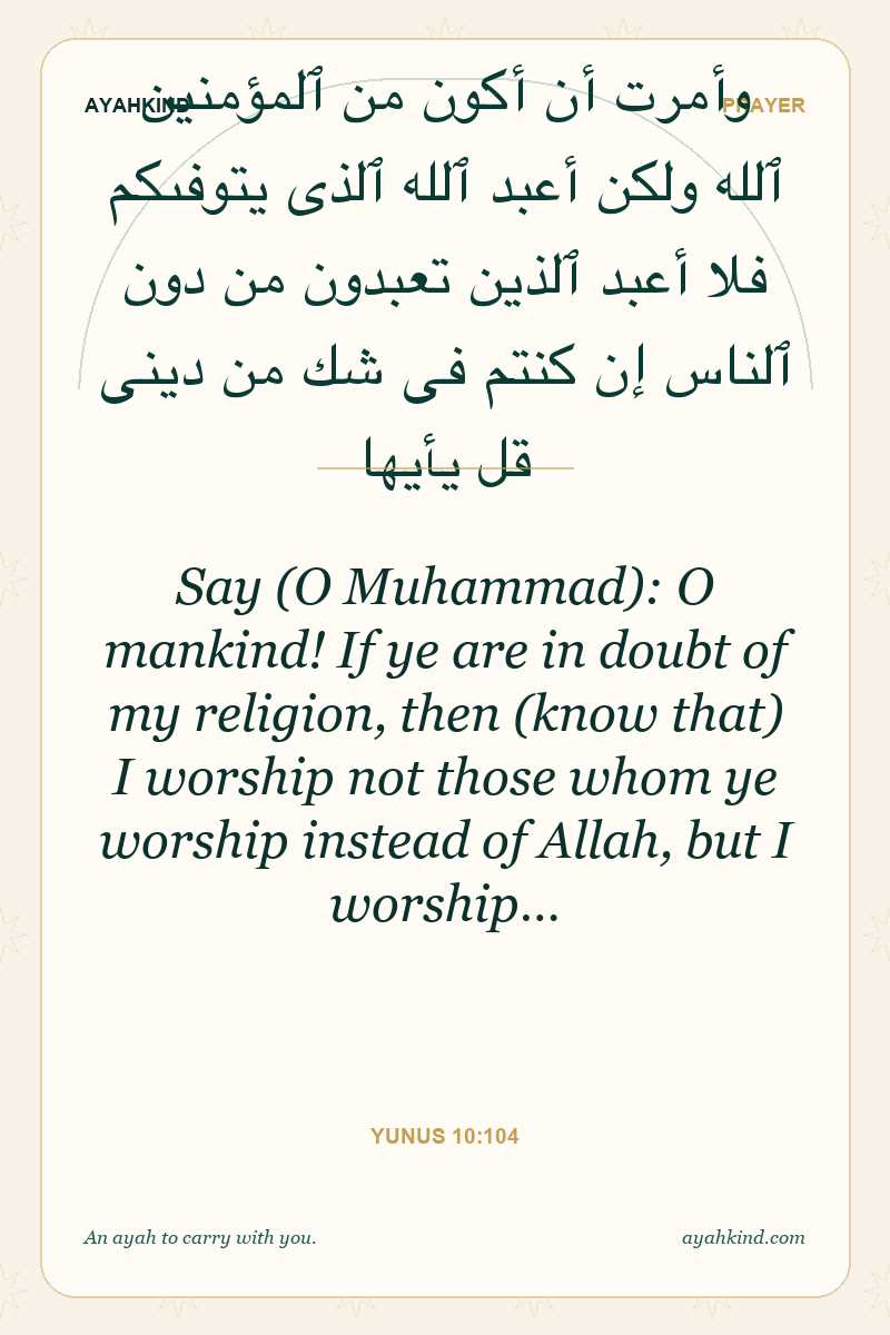 Say (O Muhammad): O mankind! If ye are in doubt of my religion, then (know that) I worship not those whom ye worship instead of Allah, but I worship… — Yunus 10:104
