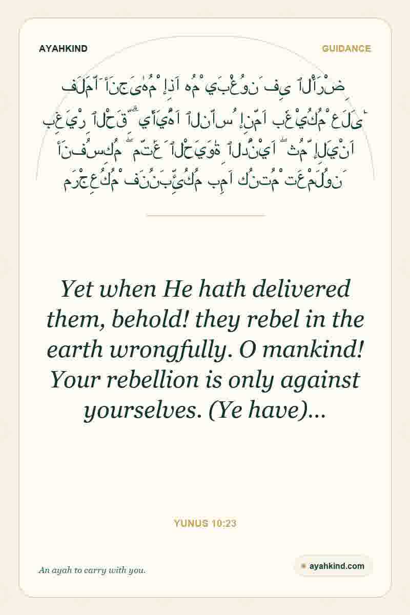 Yet when He hath delivered them, behold! they rebel in the earth wrongfully. O mankind! Your rebellion is only against yourselves. (Ye have)… — Yunus 10:23
