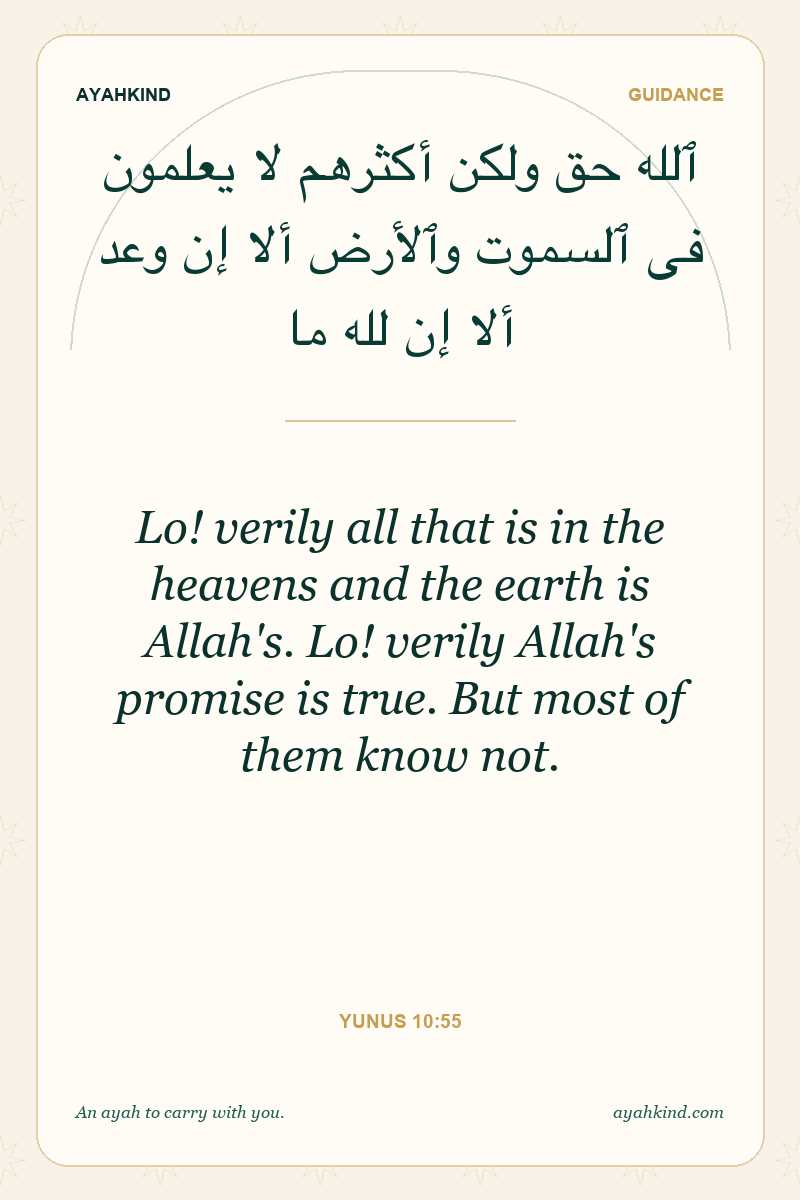 Lo! verily all that is in the heavens and the earth is Allah's. Lo! verily Allah's promise is true. But most of them know not. — Yunus 10:55