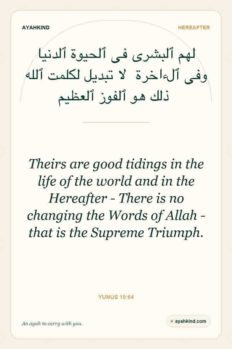 Theirs are good tidings in the life of the world and in the Hereafter - There is no changing the Words of Allah - that is the Supreme Triumph. — Yunus 10:64