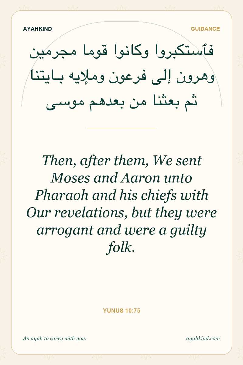 Then, after them, We sent Moses and Aaron unto Pharaoh and his chiefs with Our revelations, but they were arrogant and were a guilty folk. — Yunus 10:75