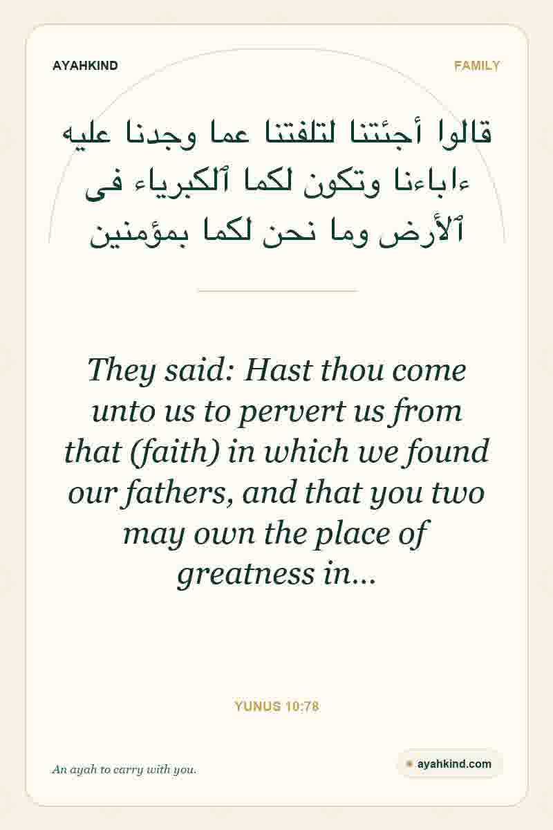 They said: Hast thou come unto us to pervert us from that (faith) in which we found our fathers, and that you two may own the place of greatness in… — Yunus 10:78