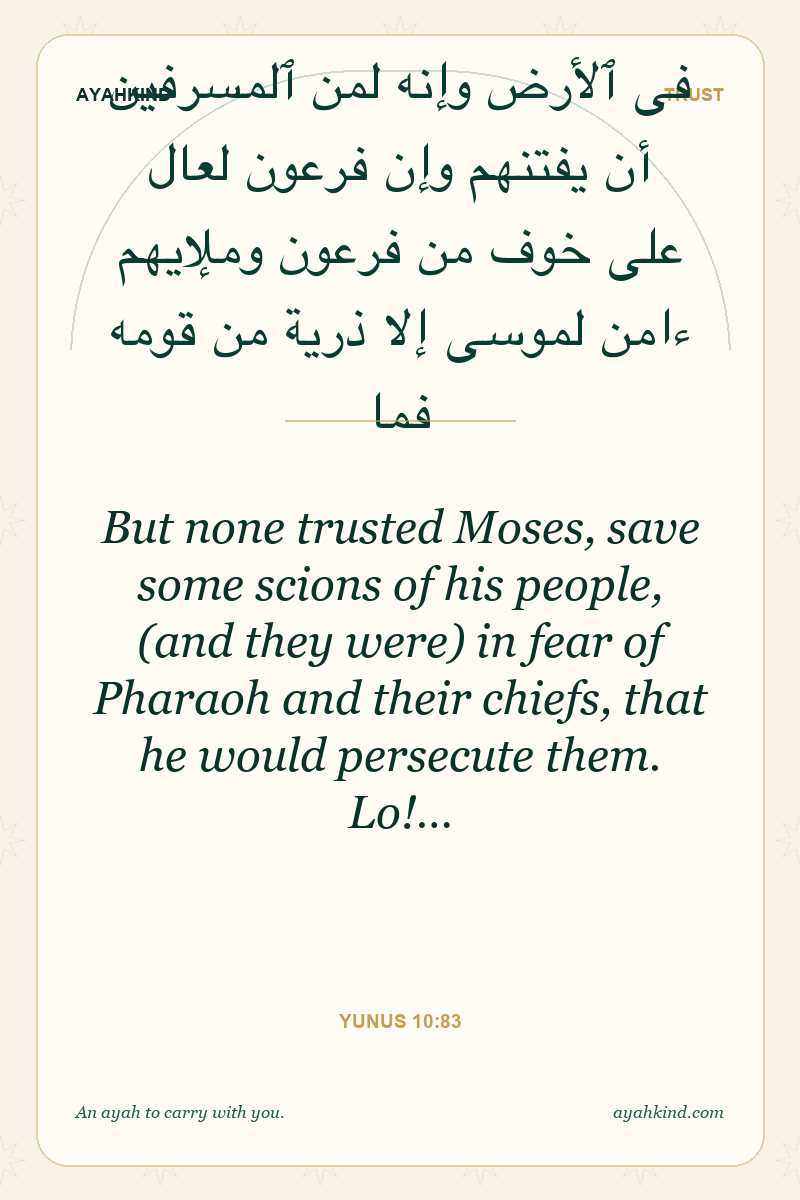 But none trusted Moses, save some scions of his people, (and they were) in fear of Pharaoh and their chiefs, that he would persecute them. Lo!… — Yunus 10:83