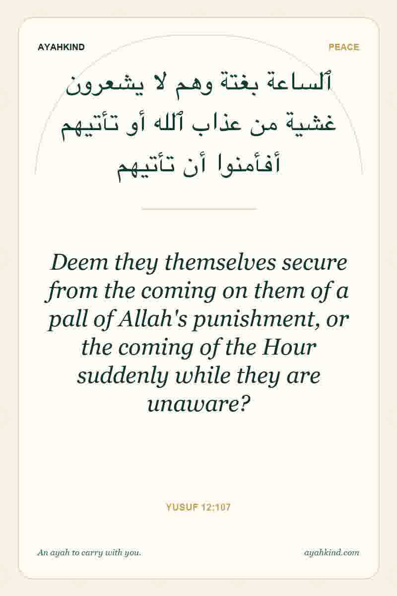Deem they themselves secure from the coming on them of a pall of Allah's punishment, or the coming of the Hour suddenly while they are unaware? — Yusuf 12:107