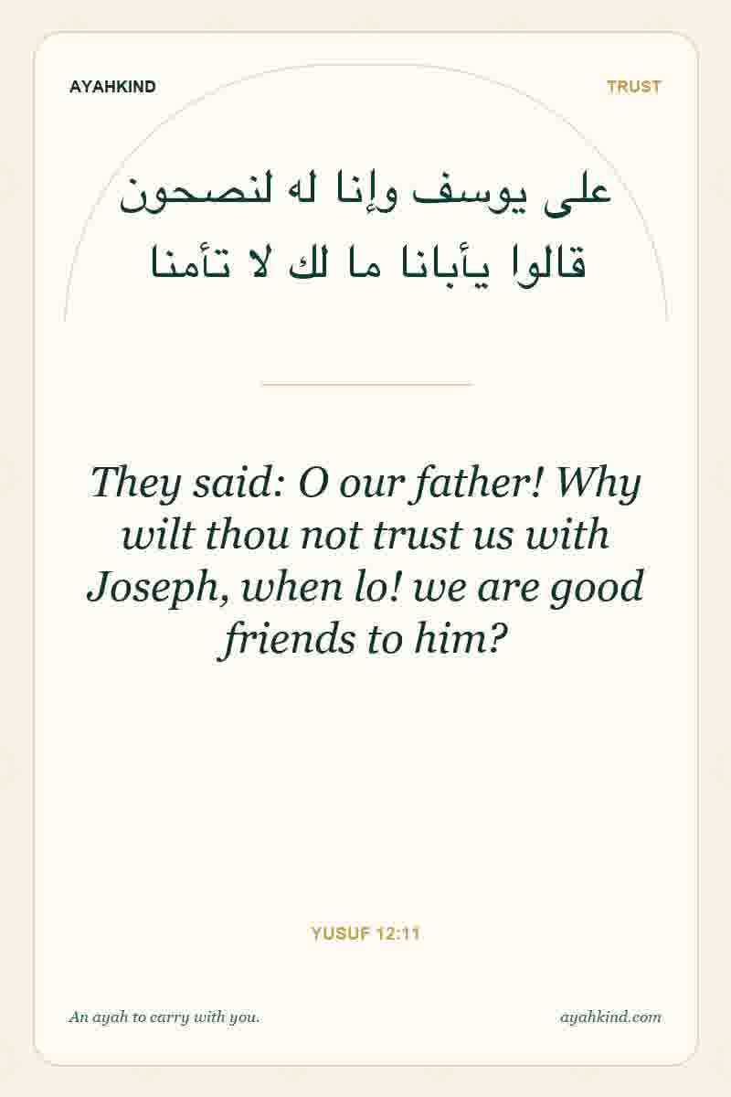 They said: O our father! Why wilt thou not trust us with Joseph, when lo! we are good friends to him? — Yusuf 12:11