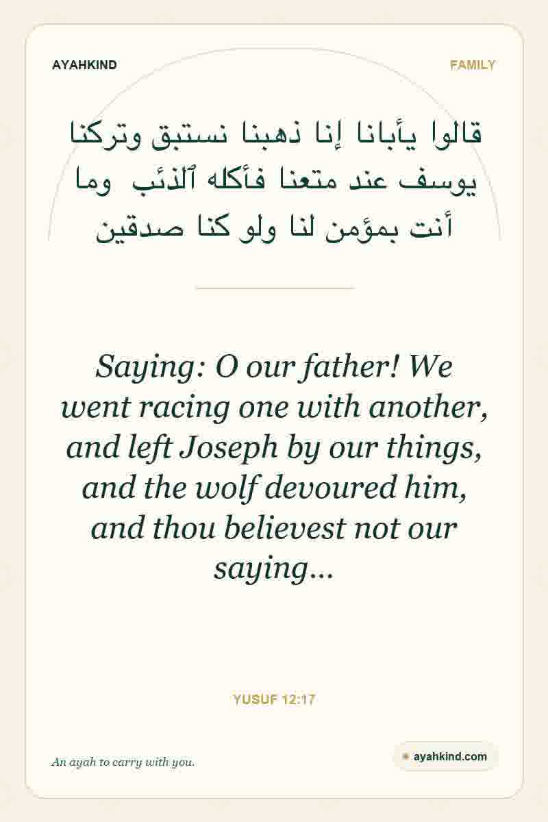 Saying: O our father! We went racing one with another, and left Joseph by our things, and the wolf devoured him, and thou believest not our saying… — Yusuf 12:17