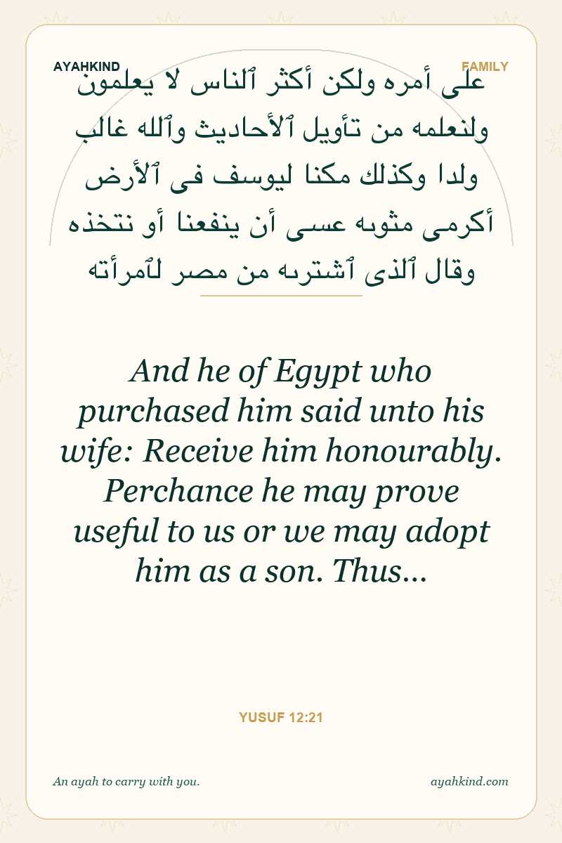 And he of Egypt who purchased him said unto his wife: Receive him honourably. Perchance he may prove useful to us or we may adopt him as a son. Thus… — Yusuf 12:21