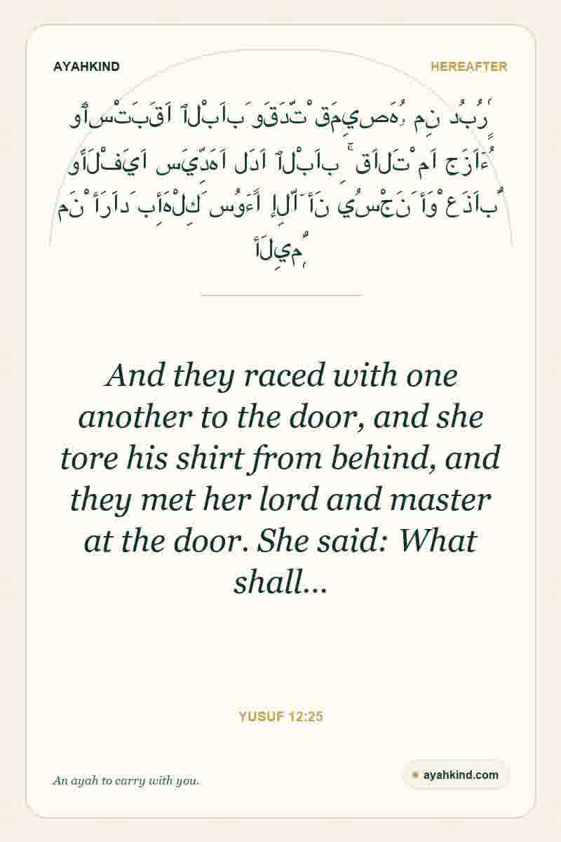 And they raced with one another to the door, and she tore his shirt from behind, and they met her lord and master at the door. She said: What shall… — Yusuf 12:25