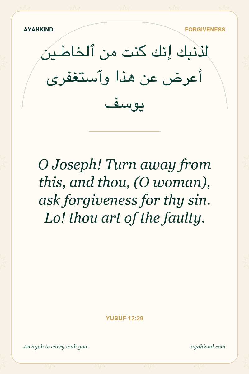 O Joseph! Turn away from this, and thou, (O woman), ask forgiveness for thy sin. Lo! thou art of the faulty. — Yusuf 12:29