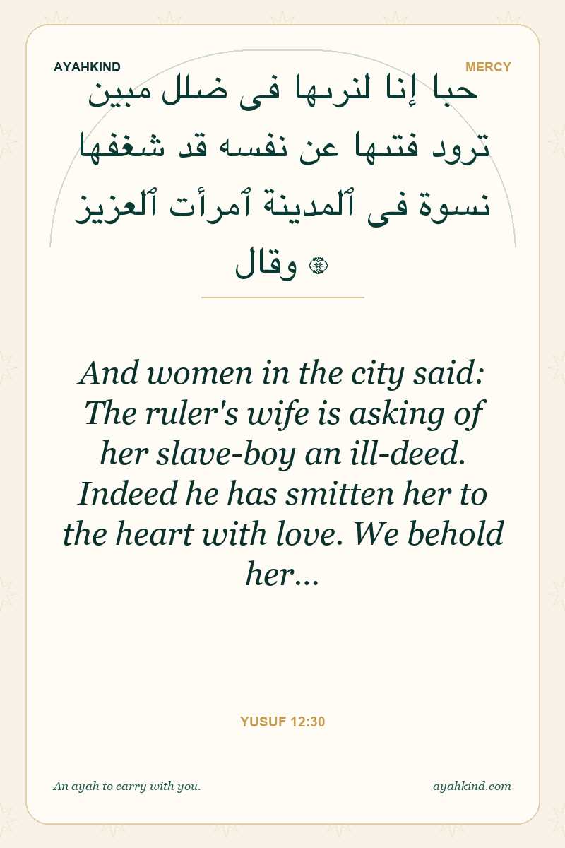 And women in the city said: The ruler's wife is asking of her slave-boy an ill-deed. Indeed he has smitten her to the heart with love. We behold her… — Yusuf 12:30