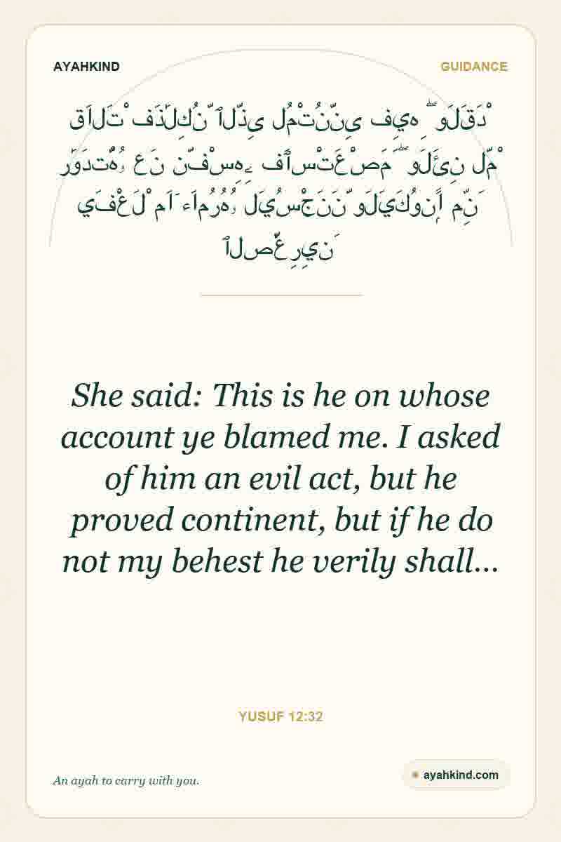 She said: This is he on whose account ye blamed me. I asked of him an evil act, but he proved continent, but if he do not my behest he verily shall… — Yusuf 12:32