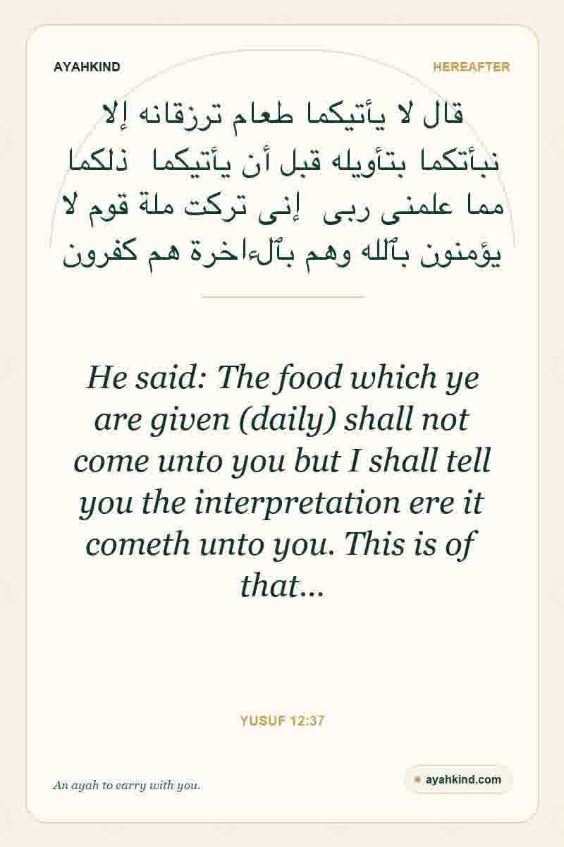 He said: The food which ye are given (daily) shall not come unto you but I shall tell you the interpretation ere it cometh unto you. This is of that… — Yusuf 12:37