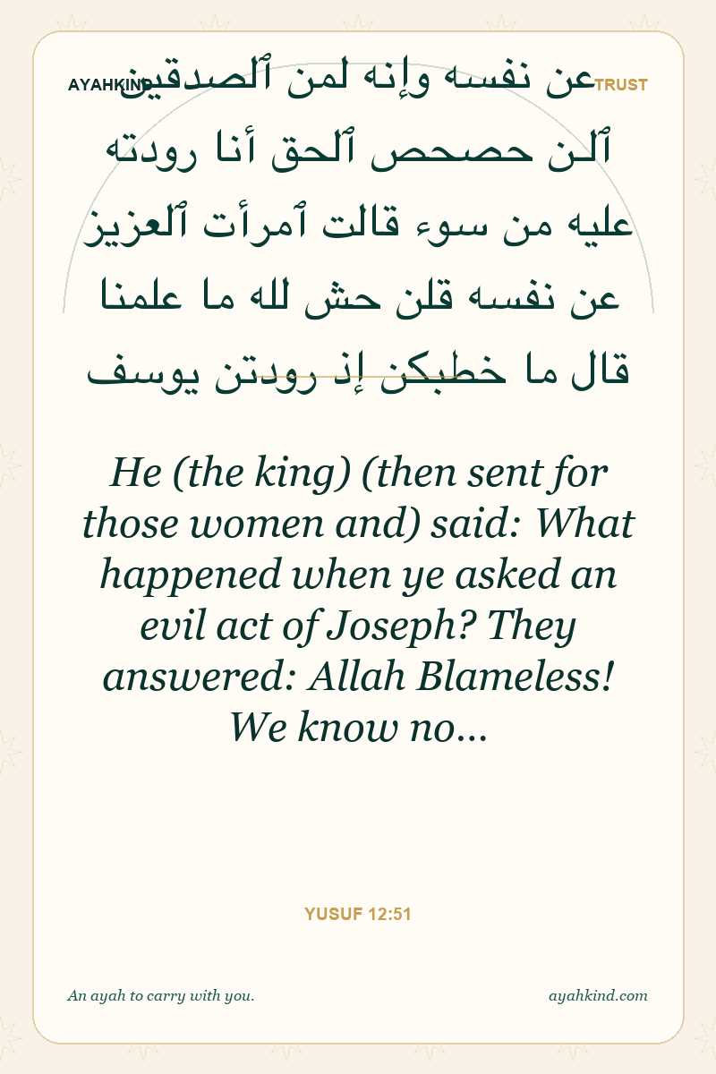 He (the king) (then sent for those women and) said: What happened when ye asked an evil act of Joseph? They answered: Allah Blameless! We know no… — Yusuf 12:51