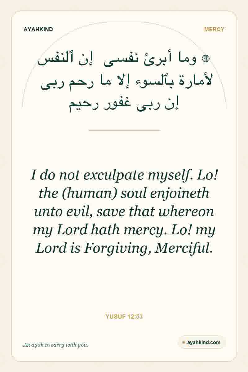 I do not exculpate myself. Lo! the (human) soul enjoineth unto evil, save that whereon my Lord hath mercy. Lo! my Lord is Forgiving, Merciful. — Yusuf 12:53