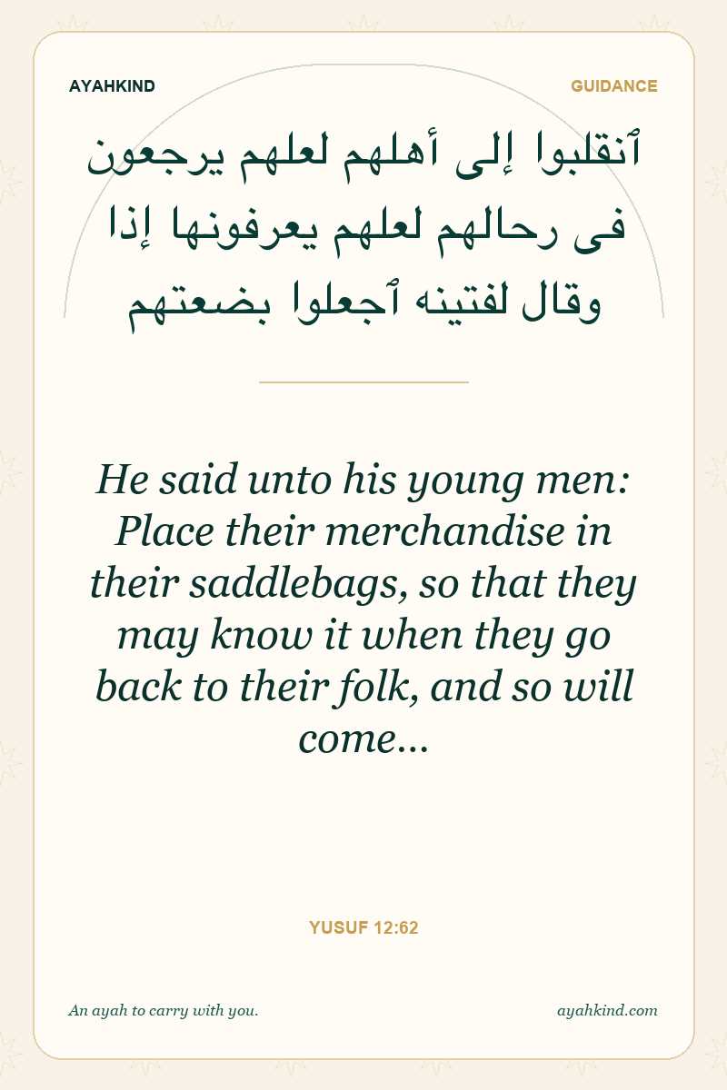 He said unto his young men: Place their merchandise in their saddlebags, so that they may know it when they go back to their folk, and so will come… — Yusuf 12:62