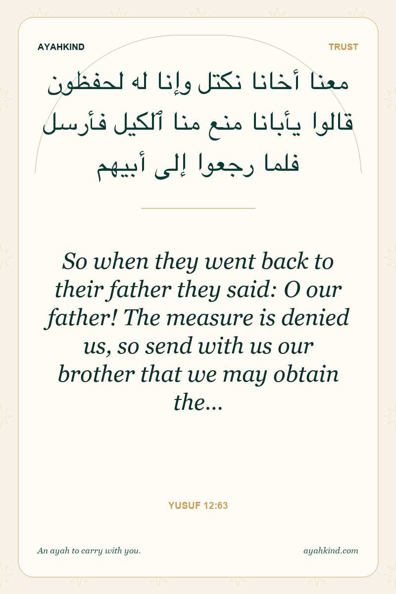 So when they went back to their father they said: O our father! The measure is denied us, so send with us our brother that we may obtain the… — Yusuf 12:63