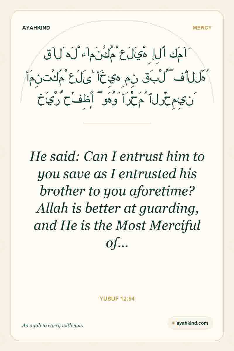 He said: Can I entrust him to you save as I entrusted his brother to you aforetime? Allah is better at guarding, and He is the Most Merciful of… — Yusuf 12:64