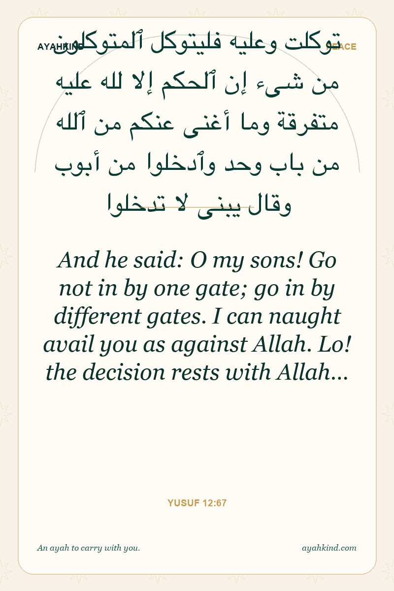 And he said: O my sons! Go not in by one gate; go in by different gates. I can naught avail you as against Allah. Lo! the decision rests with Allah… — Yusuf 12:67