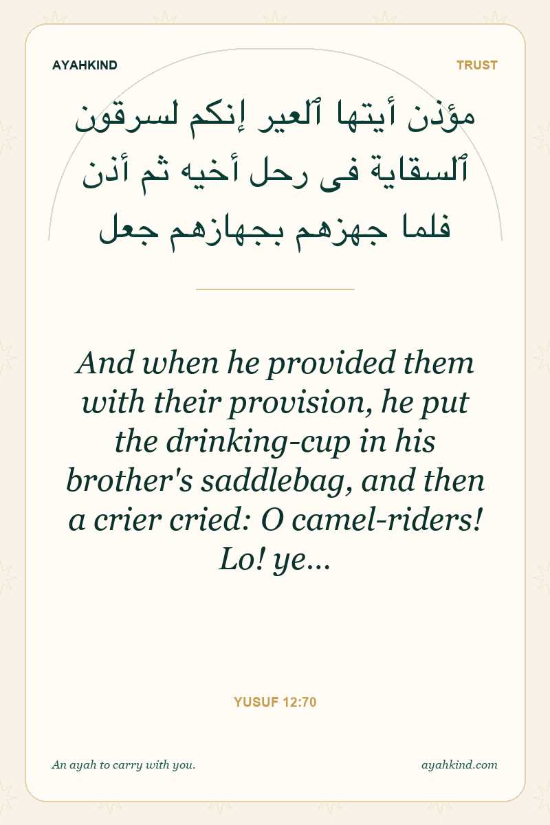 And when he provided them with their provision, he put the drinking-cup in his brother's saddlebag, and then a crier cried: O camel-riders! Lo! ye… — Yusuf 12:70