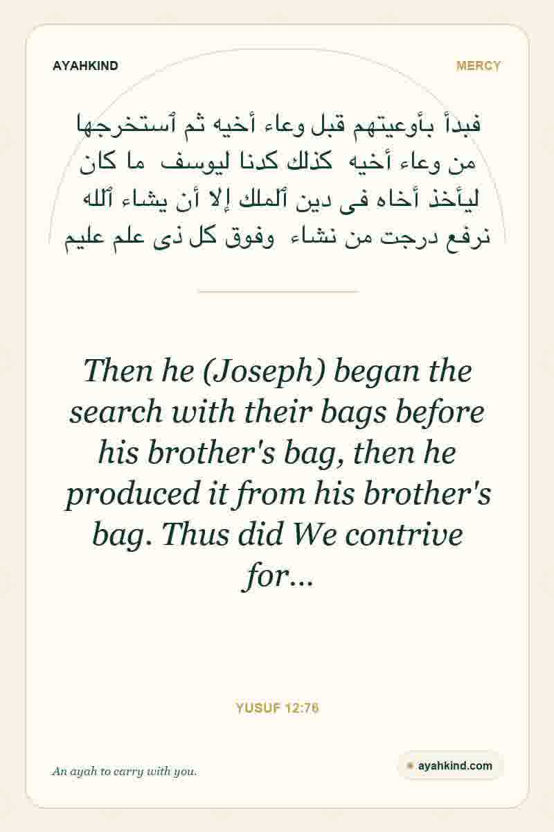 Then he (Joseph) began the search with their bags before his brother's bag, then he produced it from his brother's bag. Thus did We contrive for… — Yusuf 12:76