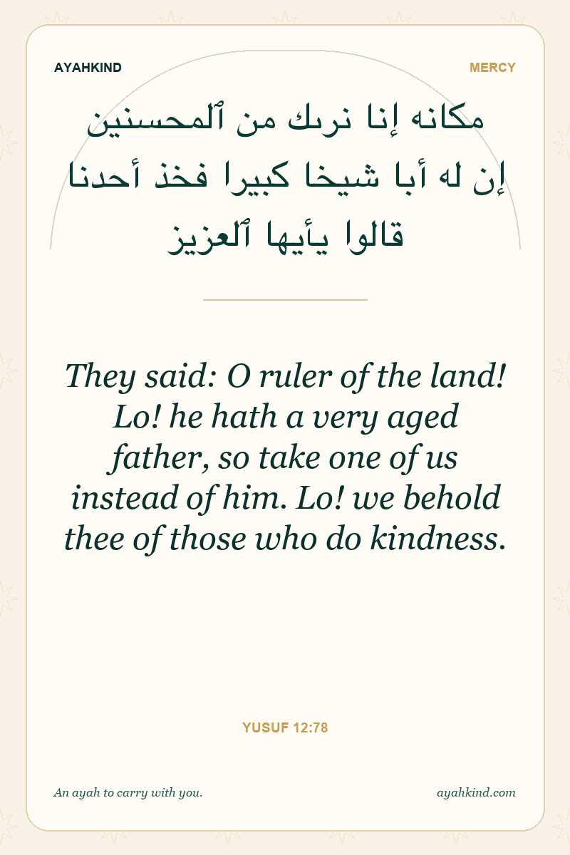 They said: O ruler of the land! Lo! he hath a very aged father, so take one of us instead of him. Lo! we behold thee of those who do kindness. — Yusuf 12:78