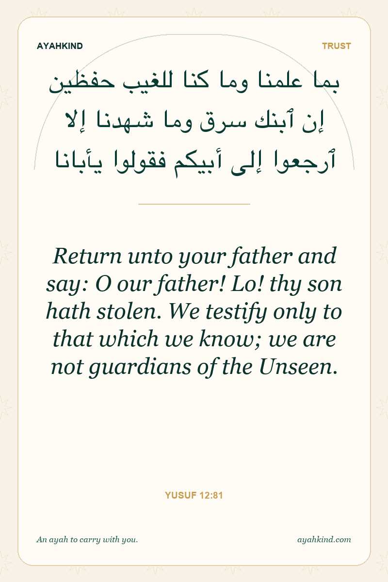 Return unto your father and say: O our father! Lo! thy son hath stolen. We testify only to that which we know; we are not guardians of the Unseen. — Yusuf 12:81