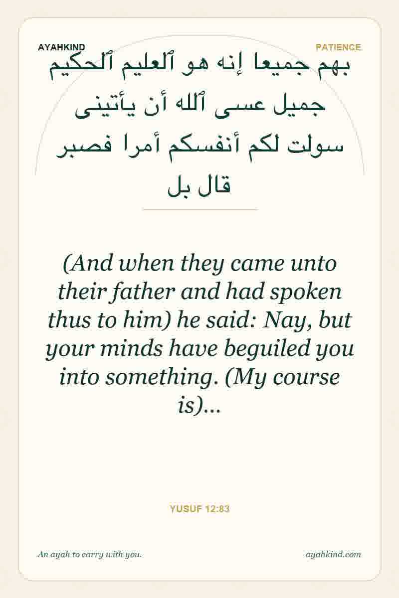 (And when they came unto their father and had spoken thus to him) he said: Nay, but your minds have beguiled you into something. (My course is)… — Yusuf 12:83