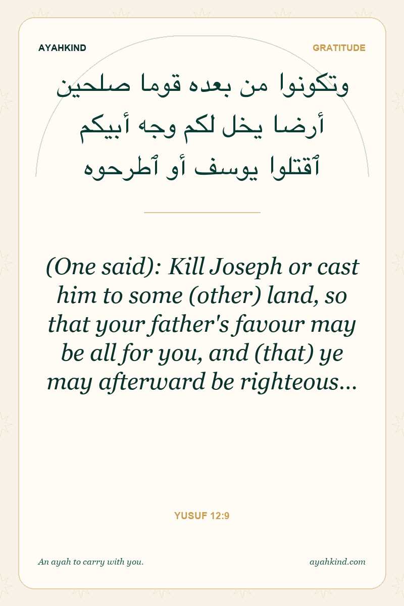 (One said): Kill Joseph or cast him to some (other) land, so that your father's favour may be all for you, and (that) ye may afterward be righteous… — Yusuf 12:9