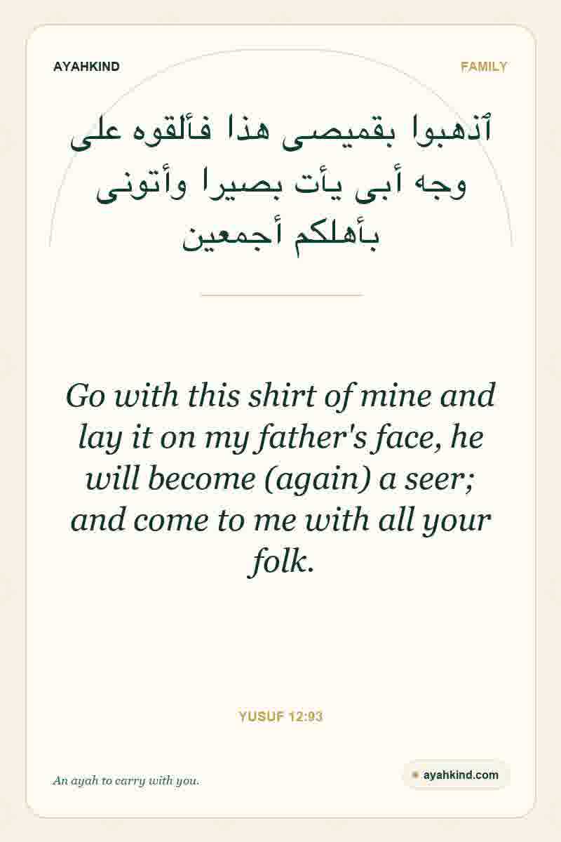 Go with this shirt of mine and lay it on my father's face, he will become (again) a seer; and come to me with all your folk. — Yusuf 12:93