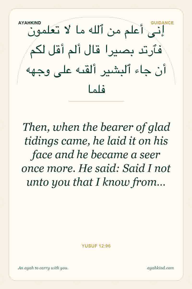 Then, when the bearer of glad tidings came, he laid it on his face and he became a seer once more. He said: Said I not unto you that I know from… — Yusuf 12:96